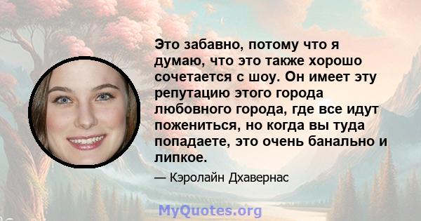 Это забавно, потому что я думаю, что это также хорошо сочетается с шоу. Он имеет эту репутацию этого города любовного города, где все идут пожениться, но когда вы туда попадаете, это очень банально и липкое.