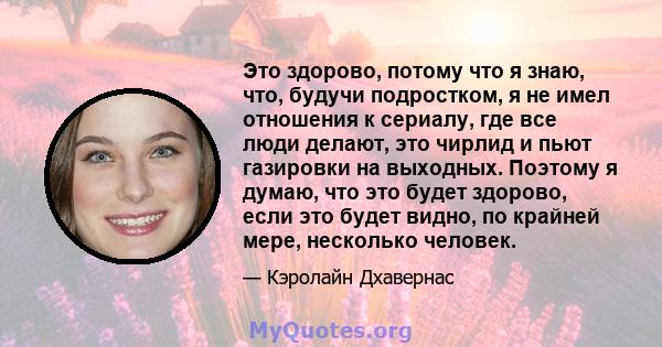 Это здорово, потому что я знаю, что, будучи подростком, я не имел отношения к сериалу, где все люди делают, это чирлид и пьют газировки на выходных. Поэтому я думаю, что это будет здорово, если это будет видно, по