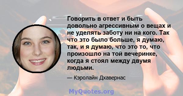 Говорить в ответ и быть довольно агрессивным о вещах и не уделять заботу ни на кого. Так что это было больше, я думаю, так, и я думаю, что это то, что произошло на той вечеринке, когда я стоял между двумя людьми.