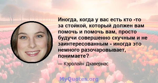 Иногда, когда у вас есть кто -то за стойкой, который должен вам помочь и помочь вам, просто будучи совершенно скучным и не заинтересованным - иногда это немного разочаровывает, понимаете?