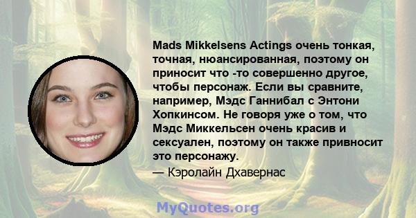 Mads Mikkelsens Actings очень тонкая, точная, нюансированная, поэтому он приносит что -то совершенно другое, чтобы персонаж. Если вы сравните, например, Мэдс Ганнибал с Энтони Хопкинсом. Не говоря уже о том, что Мэдс