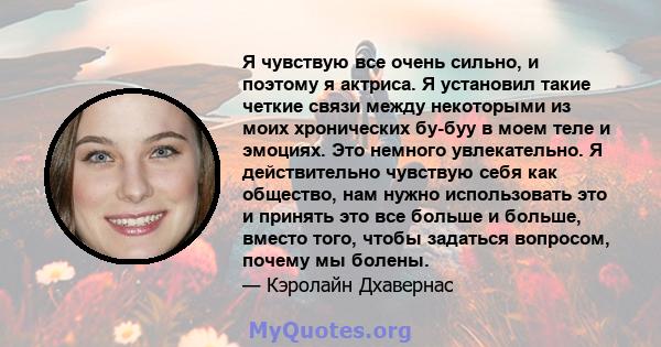 Я чувствую все очень сильно, и поэтому я актриса. Я установил такие четкие связи между некоторыми из моих хронических бу-буу в моем теле и эмоциях. Это немного увлекательно. Я действительно чувствую себя как общество,