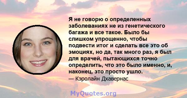 Я не говорю о определенных заболеваниях не из генетического багажа и все такое. Было бы слишком упрощенно, чтобы подвести итог и сделать все это об эмоциях, но да, так много раз, я был для врачей, пытающихся точно