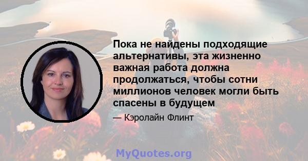 Пока не найдены подходящие альтернативы, эта жизненно важная работа должна продолжаться, чтобы сотни миллионов человек могли быть спасены в будущем