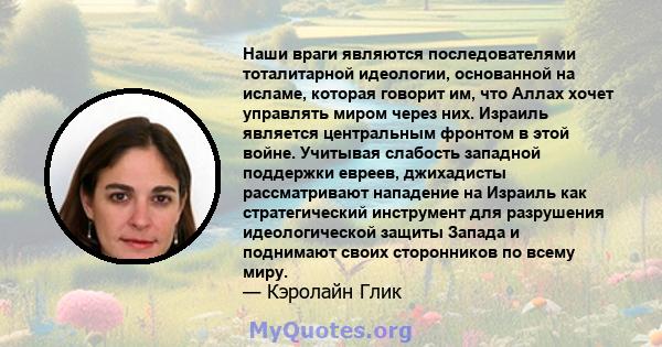 Наши враги являются последователями тоталитарной идеологии, основанной на исламе, которая говорит им, что Аллах хочет управлять миром через них. Израиль является центральным фронтом в этой войне. Учитывая слабость