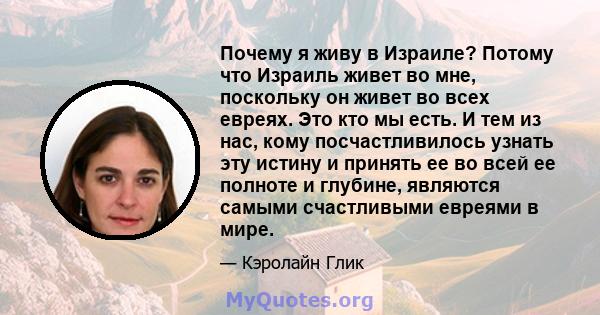 Почему я живу в Израиле? Потому что Израиль живет во мне, поскольку он живет во всех евреях. Это кто мы есть. И тем из нас, кому посчастливилось узнать эту истину и принять ее во всей ее полноте и глубине, являются