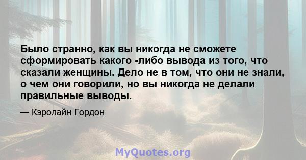 Было странно, как вы никогда не сможете сформировать какого -либо вывода из того, что сказали женщины. Дело не в том, что они не знали, о чем они говорили, но вы никогда не делали правильные выводы.