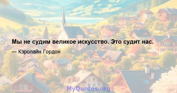 Мы не судим великое искусство. Это судит нас.