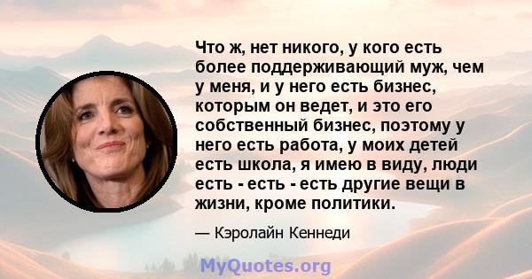 Что ж, нет никого, у кого есть более поддерживающий муж, чем у меня, и у него есть бизнес, которым он ведет, и это его собственный бизнес, поэтому у него есть работа, у моих детей есть школа, я имею в виду, люди есть -