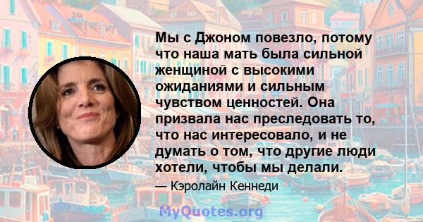 Мы с Джоном повезло, потому что наша мать была сильной женщиной с высокими ожиданиями и сильным чувством ценностей. Она призвала нас преследовать то, что нас интересовало, и не думать о том, что другие люди хотели,