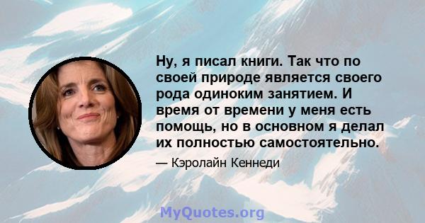 Ну, я писал книги. Так что по своей природе является своего рода одиноким занятием. И время от времени у меня есть помощь, но в основном я делал их полностью самостоятельно.