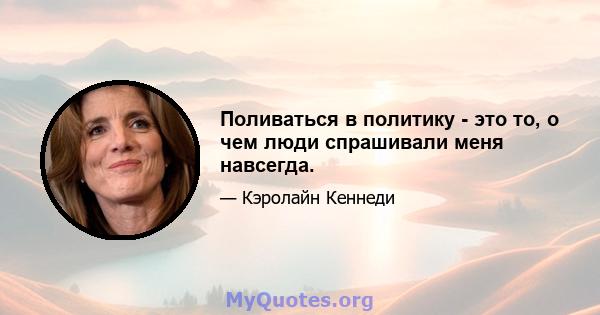 Поливаться в политику - это то, о чем люди спрашивали меня навсегда.