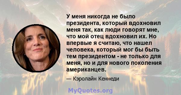 У меня никогда не было президента, который вдохновил меня так, как люди говорят мне, что мой отец вдохновил их. Но впервые я считаю, что нашел человека, который мог бы быть тем президентом - не только для меня, но и для 