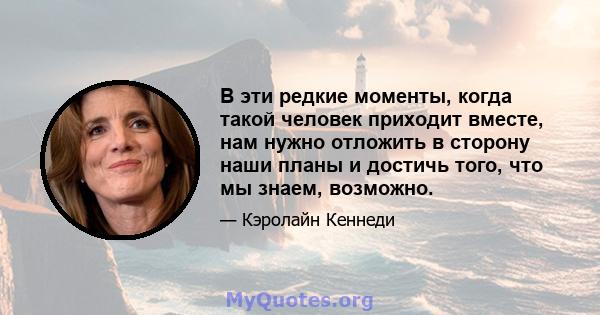 В эти редкие моменты, когда такой человек приходит вместе, нам нужно отложить в сторону наши планы и достичь того, что мы знаем, возможно.