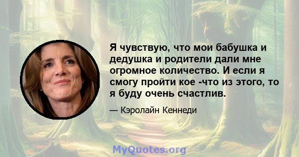 Я чувствую, что мои бабушка и дедушка и родители дали мне огромное количество. И если я смогу пройти кое -что из этого, то я буду очень счастлив.