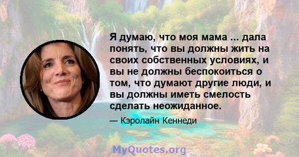 Я думаю, что моя мама ... дала понять, что вы должны жить на своих собственных условиях, и вы не должны беспокоиться о том, что думают другие люди, и вы должны иметь смелость сделать неожиданное.