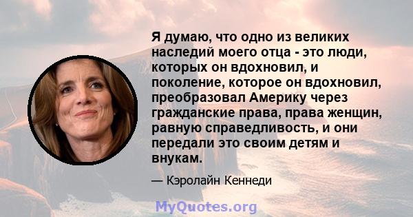 Я думаю, что одно из великих наследий моего отца - это люди, которых он вдохновил, и поколение, которое он вдохновил, преобразовал Америку через гражданские права, права женщин, равную справедливость, и они передали это 