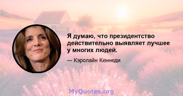 Я думаю, что президентство действительно выявляет лучшее у многих людей.