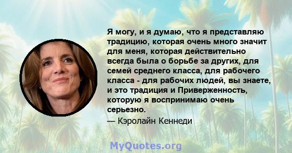 Я могу, и я думаю, что я представляю традицию, которая очень много значит для меня, которая действительно всегда была о борьбе за других, для семей среднего класса, для рабочего класса - для рабочих людей, вы знаете, и