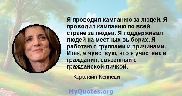 Я проводил кампанию за людей. Я проводил кампанию по всей стране за людей. Я поддерживал людей на местных выборах. Я работаю с группами и причинами. Итак, я чувствую, что я участник и гражданин, связанный с гражданской