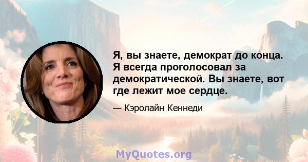 Я, вы знаете, демократ до конца. Я всегда проголосовал за демократической. Вы знаете, вот где лежит мое сердце.