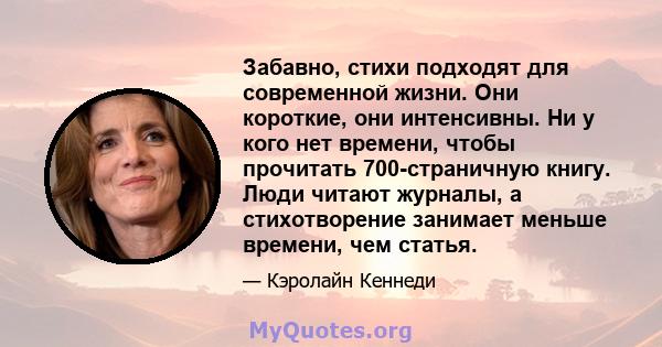 Забавно, стихи подходят для современной жизни. Они короткие, они интенсивны. Ни у кого нет времени, чтобы прочитать 700-страничную книгу. Люди читают журналы, а стихотворение занимает меньше времени, чем статья.