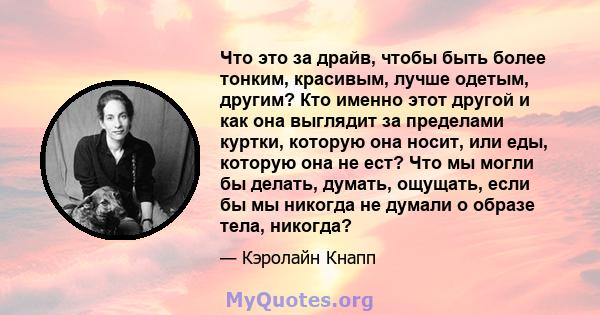 Что это за драйв, чтобы быть более тонким, красивым, лучше одетым, другим? Кто именно этот другой и как она выглядит за пределами куртки, которую она носит, или еды, которую она не ест? Что мы могли бы делать, думать,