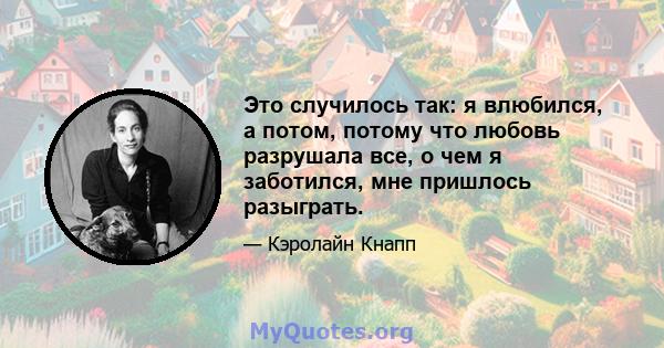 Это случилось так: я влюбился, а потом, потому что любовь разрушала все, о чем я заботился, мне пришлось разыграть.