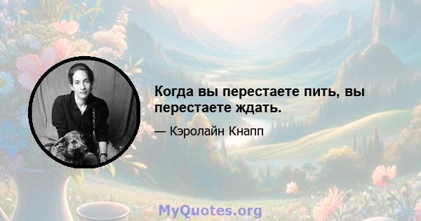 Когда вы перестаете пить, вы перестаете ждать.