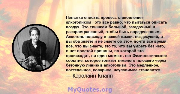 Попытка описать процесс становления алкоголиком - это все равно, что пытаться описать воздух. Это слишком большой, загадочный и распространенный, чтобы быть определенным. Алкоголь повсюду в вашей жизни, вездесущий, и вы 