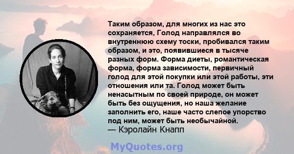 Таким образом, для многих из нас это сохраняется, Голод направлялся во внутреннюю схему тоски, пробивался таким образом, и это, появившиеся в тысяче разных форм. Форма диеты, романтическая форма, форма зависимости,