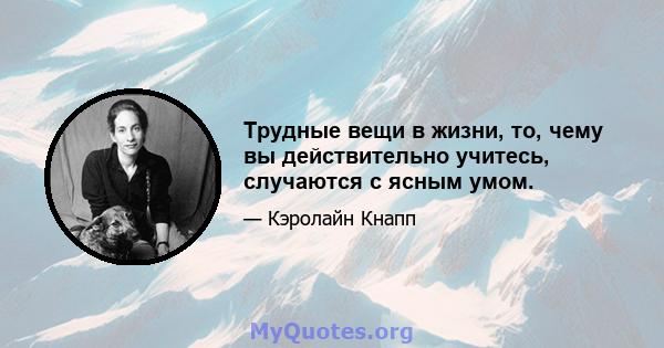 Трудные вещи в жизни, то, чему вы действительно учитесь, случаются с ясным умом.