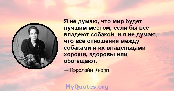 Я не думаю, что мир будет лучшим местом, если бы все владеют собакой, и я не думаю, что все отношения между собаками и их владельцами хороши, здоровы или обогащают.