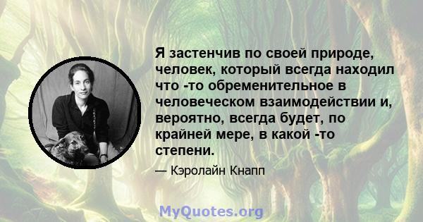 Я застенчив по своей природе, человек, который всегда находил что -то обременительное в человеческом взаимодействии и, вероятно, всегда будет, по крайней мере, в какой -то степени.