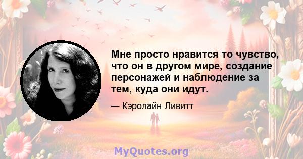 Мне просто нравится то чувство, что он в другом мире, создание персонажей и наблюдение за тем, куда они идут.