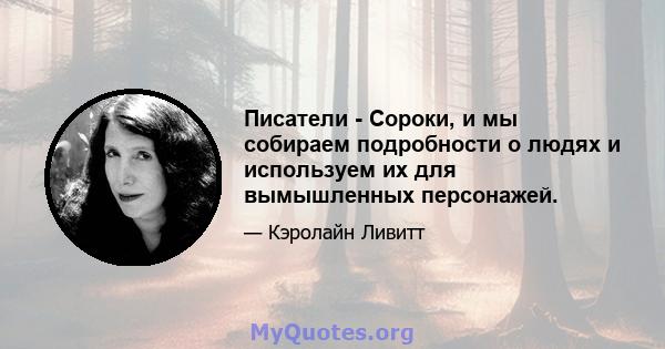 Писатели - Сороки, и мы собираем подробности о людях и используем их для вымышленных персонажей.