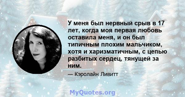 У меня был нервный срыв в 17 лет, когда моя первая любовь оставила меня, и он был типичным плохим мальчиком, хотя и харизматичным, с цепью разбитых сердец, тянущей за ним.