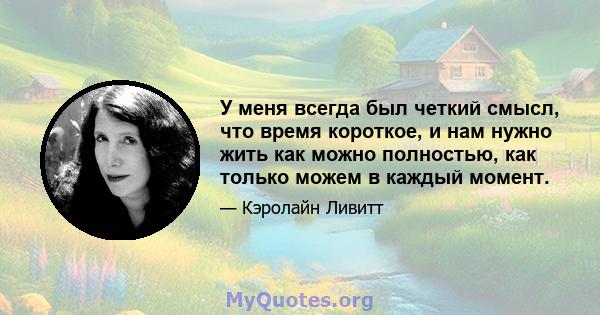 У меня всегда был четкий смысл, что время короткое, и нам нужно жить как можно полностью, как только можем в каждый момент.