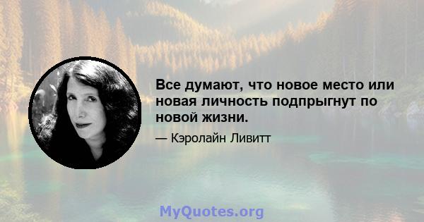 Все думают, что новое место или новая личность подпрыгнут по новой жизни.