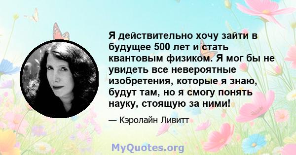 Я действительно хочу зайти в будущее 500 лет и стать квантовым физиком. Я мог бы не увидеть все невероятные изобретения, которые я знаю, будут там, но я смогу понять науку, стоящую за ними!