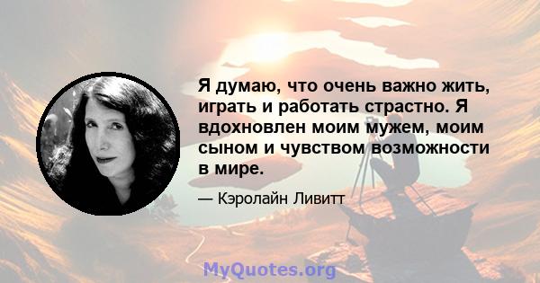 Я думаю, что очень важно жить, играть и работать страстно. Я вдохновлен моим мужем, моим сыном и чувством возможности в мире.