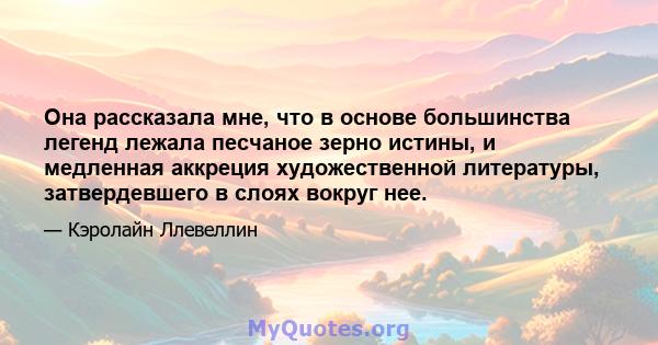 Она рассказала мне, что в основе большинства легенд лежала песчаное зерно истины, и медленная аккреция художественной литературы, затвердевшего в слоях вокруг нее.