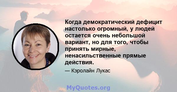 Когда демократический дефицит настолько огромный, у людей остается очень небольшой вариант, но для того, чтобы принять мирные, ненасильственные прямые действия.