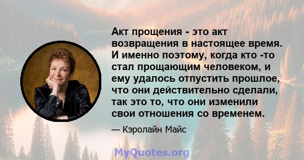 Акт прощения - это акт возвращения в настоящее время. И именно поэтому, когда кто -то стал прощающим человеком, и ему удалось отпустить прошлое, что они действительно сделали, так это то, что они изменили свои отношения 