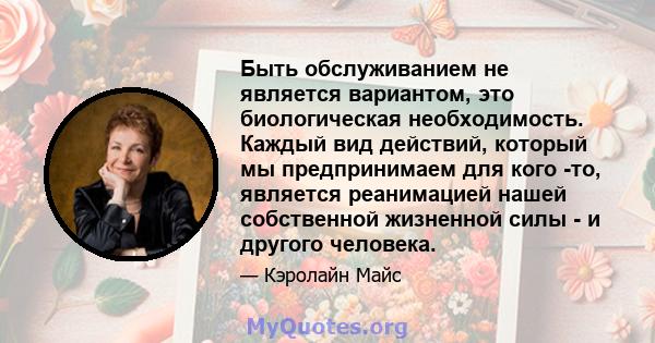 Быть обслуживанием не является вариантом, это биологическая необходимость. Каждый вид действий, который мы предпринимаем для кого -то, является реанимацией нашей собственной жизненной силы - и другого человека.