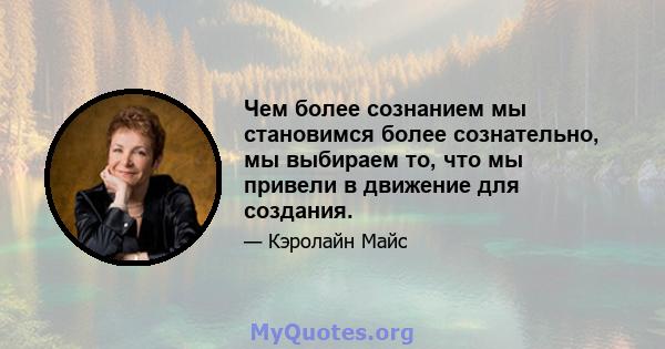 Чем более сознанием мы становимся более сознательно, мы выбираем то, что мы привели в движение для создания.