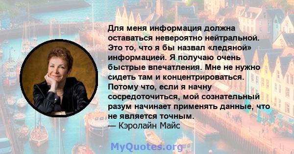 Для меня информация должна оставаться невероятно нейтральной. Это то, что я бы назвал «ледяной» информацией. Я получаю очень быстрые впечатления. Мне не нужно сидеть там и концентрироваться. Потому что, если я начну