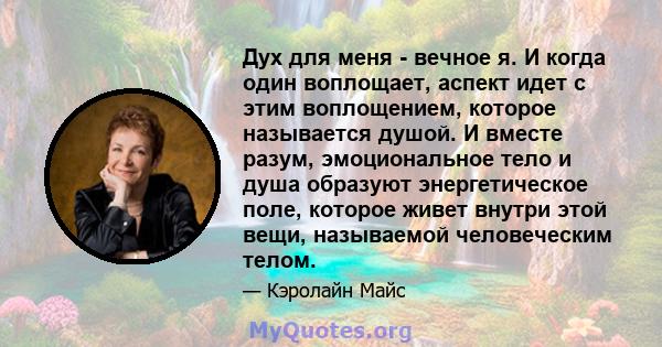 Дух для меня - вечное я. И когда один воплощает, аспект идет с этим воплощением, которое называется душой. И вместе разум, эмоциональное тело и душа образуют энергетическое поле, которое живет внутри этой вещи,