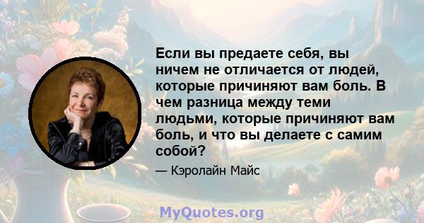 Если вы предаете себя, вы ничем не отличается от людей, которые причиняют вам боль. В чем разница между теми людьми, которые причиняют вам боль, и что вы делаете с самим собой?