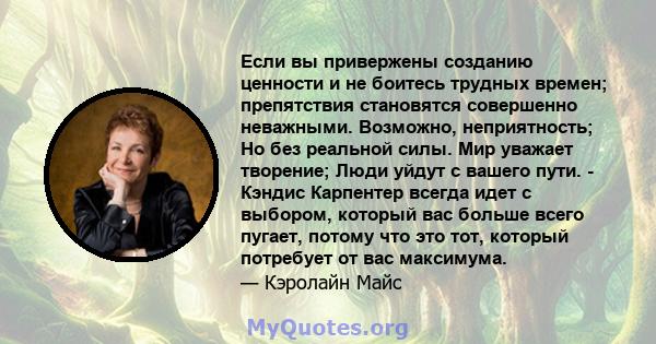 Если вы привержены созданию ценности и не боитесь трудных времен; препятствия становятся совершенно неважными. Возможно, неприятность; Но без реальной силы. Мир уважает творение; Люди уйдут с вашего пути. - Кэндис